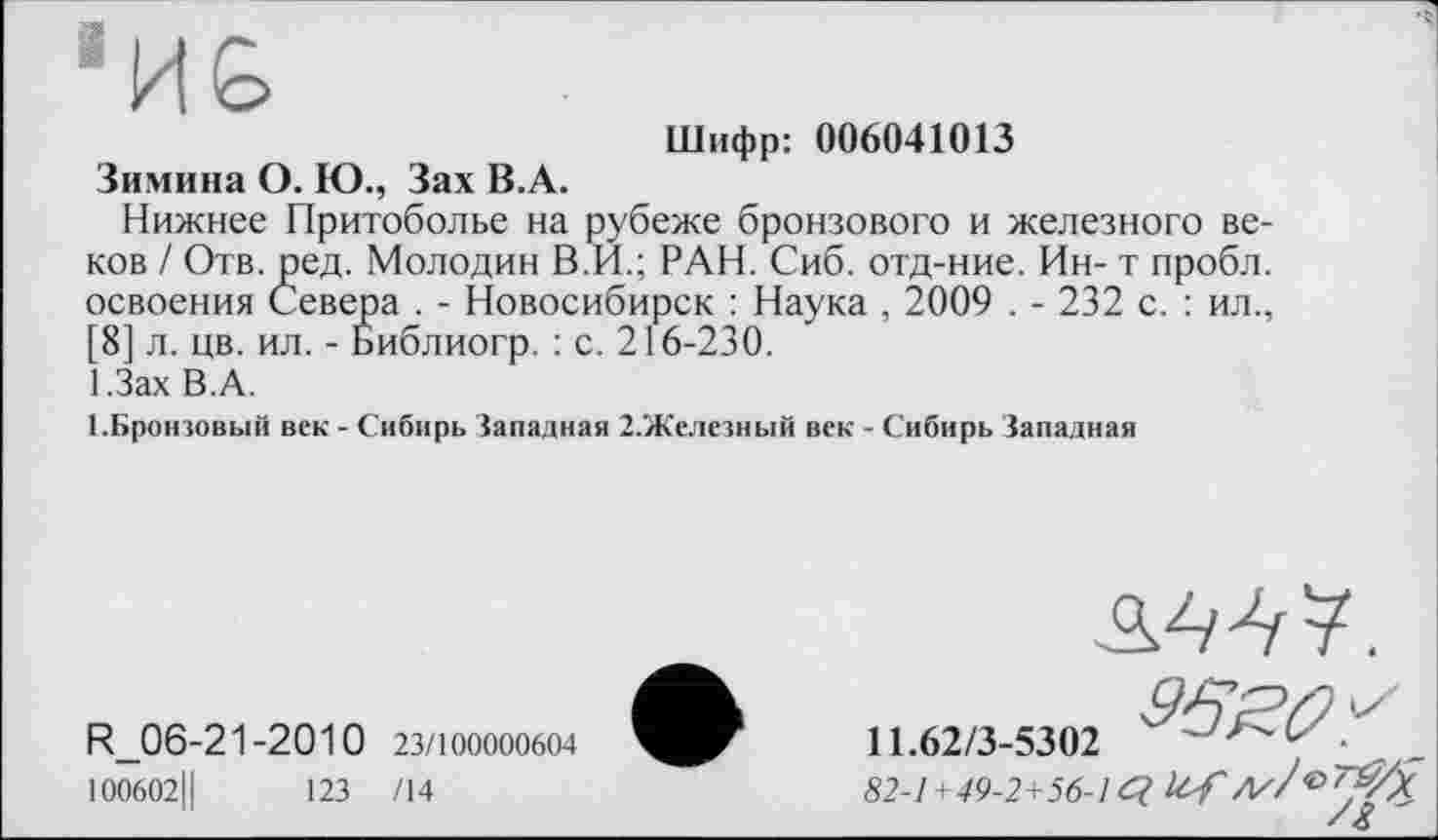 ﻿Шифр: 006041013
Зимина О. Ю., Зах В.А.
Нижнее Притоболье на рубеже бронзового и железного веков / Отв. ред. Молодин В.Й.; РАН. Сиб. отд-ние. Ин- т пробл. освоения Севера . - Новосибирск : Наука , 2009 . - 232 с. : ил., [8] л. цв. ил. - Библиогр. : с. 216-230.
І.Зах В.А.
1.Бронзовый век - Сибирь Западная 2.Железный век - Сибирь Западная
дм у.
R_06-21-2010 23/100000604	11.62/3-5302
ЮО6О2Ц 123 /14	82-1+49-2+56-1 ć?